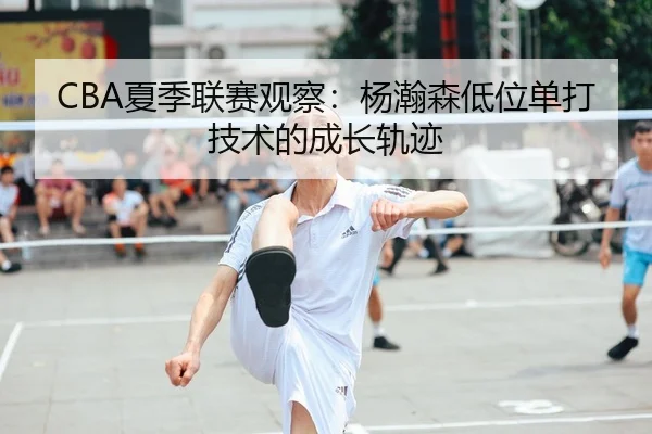 CBA夏季联赛观察：杨瀚森低位单打技术的成长轨迹