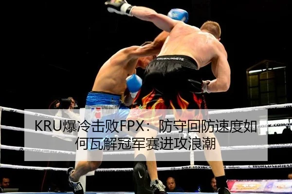 KRU爆冷击败FPX：防守回防速度如何瓦解冠军赛进攻浪潮